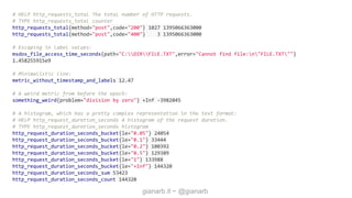 gianarb.it ~ @gianarb
# HELP http_requests_total The total number of HTTP requests.
# TYPE http_requests_total counter
http_requests_total{method="post",code="200"} 1027 1395066363000
http_requests_total{method="post",code="400"} 3 1395066363000
# Escaping in label values:
msdos_file_access_time_seconds{path="C:DIRFILE.TXT",error="Cannot find file:n"FILE.TXT""}
1.458255915e9
# Minimalistic line:
metric_without_timestamp_and_labels 12.47
# A weird metric from before the epoch:
something_weird{problem="division by zero"} +Inf -3982045
# A histogram, which has a pretty complex representation in the text format:
# HELP http_request_duration_seconds A histogram of the request duration.
# TYPE http_request_duration_seconds histogram
http_request_duration_seconds_bucket{le="0.05"} 24054
http_request_duration_seconds_bucket{le="0.1"} 33444
http_request_duration_seconds_bucket{le="0.2"} 100392
http_request_duration_seconds_bucket{le="0.5"} 129389
http_request_duration_seconds_bucket{le="1"} 133988
http_request_duration_seconds_bucket{le="+Inf"} 144320
http_request_duration_seconds_sum 53423
http_request_duration_seconds_count 144320
 