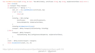 gianarb.it ~ @gianarb
func FetchMetricFamilies(url string, ch chan<- *dto.MetricFamily, certificate string, key string, skipServerCertCheck bool) error {
defer close(ch)
var transport *http.Transport
if certificate != "" && key != "" {
cert, err := tls.LoadX509KeyPair(certificate, key)
if err != nil {
return err
}
tlsConfig := &tls.Config{
Certificates: []tls.Certificate{cert},
InsecureSkipVerify: skipServerCertCheck,
}
tlsConfig.BuildNameToCertificate()
transport = &http.Transport{TLSClientConfig: tlsConfig}
} else {
transport = &http.Transport{
TLSClientConfig: &tls.Config{InsecureSkipVerify: skipServerCertCheck},
}
}
client := &http.Client{Transport: transport}
return decodeContent(client, url, ch)
}
https://github.com/prometheus/prom2json/blob/master/prom2json.go#L123
 