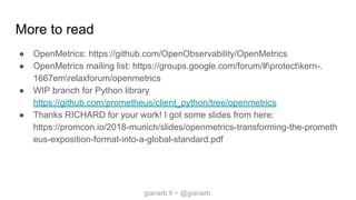 gianarb.it ~ @gianarb
More to read
● OpenMetrics: https://github.com/OpenObservability/OpenMetrics
● OpenMetrics mailing list: https://groups.google.com/forum/#protectkern-.
1667emrelaxforum/openmetrics
● WIP branch for Python library
https://github.com/prometheus/client_python/tree/openmetrics
● Thanks RICHARD for your work! I got some slides from here:
https://promcon.io/2018-munich/slides/openmetrics-transforming-the-prometh
eus-exposition-format-into-a-global-standard.pdf
 
