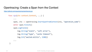 © 2017 InfluxData. All rights reserved.39
func xyz(ctx context.Context, ...) {
...
span, ctx := opentracing.StartSpanFromContext(ctx, "operation_name")
defer span.Finish()
span.LogFields(
log.String("event", "soft error"),
log.String("type", "cache timeout"),
log.Int("waited.millis", 1500))
...
}
https://github.com/opentracing/opentracing-go
Opentracing: Create a Span from the Context
 