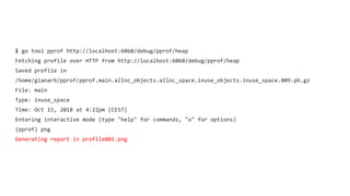 $ go tool pprof http://localhost:6060/debug/pprof/heap
Fetching profile over HTTP from http://localhost:6060/debug/pprof/heap
Saved profile in
/home/gianarb/pprof/pprof.main.alloc_objects.alloc_space.inuse_objects.inuse_space.009.pb.gz
File: main
Type: inuse_space
Time: Oct 15, 2018 at 4:22pm (CEST)
Entering interactive mode (type "help" for commands, "o" for options)
(pprof) png
Generating report in profile001.png
 