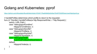 Golang and Kubernetes: pprof
https://github.com/influxdata/influxdb/blob/4cbdc197b8117fee648d62e2e5be75c6575352f0/services/httpd/pprof.go
// handleProfiles determines which profile to return to the requester.
func (h *Handler) handleProfiles(w http.ResponseWriter, r *http.Request) {
switch r.URL.Path {
case "/debug/pprof/cmdline":
httppprof.Cmdline(w, r)
case "/debug/pprof/profile":
httppprof.Profile(w, r)
case "/debug/pprof/symbol":
httppprof.Symbol(w, r)
case "/debug/pprof/all":
h.archiveProfilesAndQueries(w, r)
default:
httppprof.Index(w, r)
}
}
 