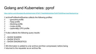 Golang and Kubernetes: pprof
https://github.com/influxdata/influxdb/blob/4cbdc197b8117fee648d62e2e5be75c6575352f0/services/httpd/pprof.go
// archiveProfilesAndQueries collects the following profiles:
// - goroutine profile
// - heap profile
// - blocking profile
// - mutex profile
// - (optionally) CPU profile
//
// It also collects the following query results:
//
// - SHOW SHARDS
// - SHOW STATS
// - SHOW DIAGNOSTICS
//
// All information is added to a tar archive and then compressed, before being
// returned to the requester as an archive file.
 
