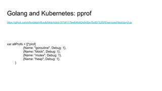 Golang and Kubernetes: pprof
https://github.com/influxdata/influxdb/blob/4cbdc197b8117fee648d62e2e5be75c6575352f0/services/httpd/pprof.go
var allProfs = []*prof{
{Name: "goroutine", Debug: 1},
{Name: "block", Debug: 1},
{Name: "mutex", Debug: 1},
{Name: "heap", Debug: 1},
}
 