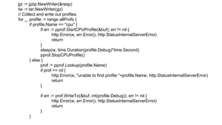 gz := gzip.NewWriter(&resp)
tw := tar.NewWriter(gz)
// Collect and write out profiles.
for _, profile := range allProfs {
if profile.Name == "cpu" {
if err := pprof.StartCPUProfile(&buf); err != nil {
http.Error(w, err.Error(), http.StatusInternalServerError)
return
}
sleep(w, time.Duration(profile.Debug)*time.Second)
pprof.StopCPUProfile()
} else {
prof := pprof.Lookup(profile.Name)
if prof == nil {
http.Error(w, "unable to find profile "+profile.Name, http.StatusInternalServerError)
return
}
if err := prof.WriteTo(&buf, int(profile.Debug)); err != nil {
http.Error(w, err.Error(), http.StatusInternalServerError)
return
}
}
 