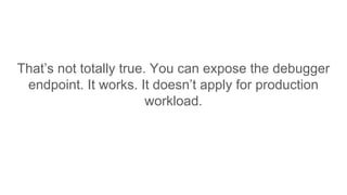 That’s not totally true. You can expose the debugger
endpoint. It works. It doesn’t apply for production
workload.
 
