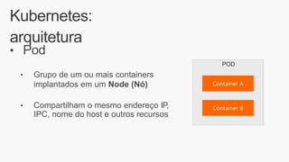 Kubernetes:
arquitetura
• Pod
POD
• Grupo de um ou mais containers
implantados em um Node (Nó)
• Compartilham o mesmo endereço IP,
IPC, nome do host e outros recursos
 