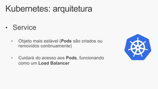 Kubernetes: arquitetura
• Service
• Objeto mais estável (Pods são criados ou
removidos continuamente)
• Cuidará do acesso aos Pods, funcionando
como um Load Balancer
 