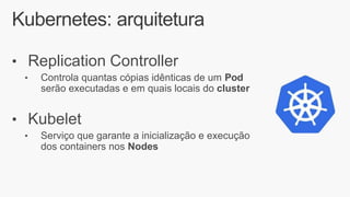 Kubernetes: arquitetura
• Replication Controller
• Controla quantas cópias idênticas de um Pod
serão executadas e em quais locais do cluster
• Kubelet
• Serviço que garante a inicialização e execução
dos containers nos Nodes
 