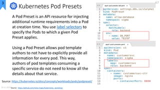 Kubernetes Pod Presets
A Pod Preset is an API resource for injecting
additional runtime requirements into a Pod
at creatio...