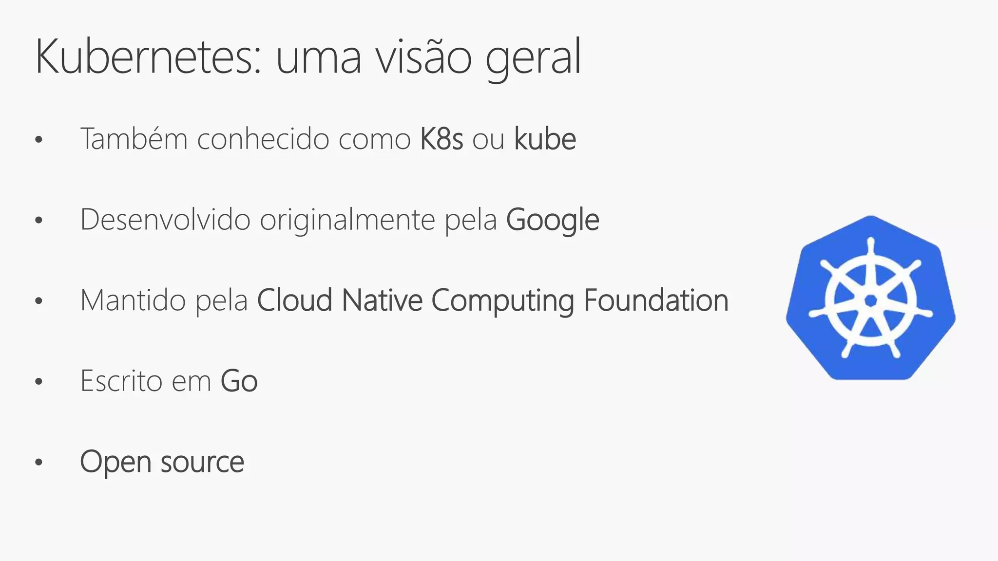 Kubernetes: uma visão geral
• Também conhecido como K8s ou kube
• Desenvolvido originalmente pela Google
• Mantido pela Cloud Native Computing Foundation
• Escrito em Go
• Open source
 