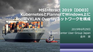 MSInteract 2019【DD03】
KubernetesとFlannelでWindows上に
Pod間VXLAN Overlayネットワークを構成
2019年6月29日
System Center User Group Japan
金井 崇
 
