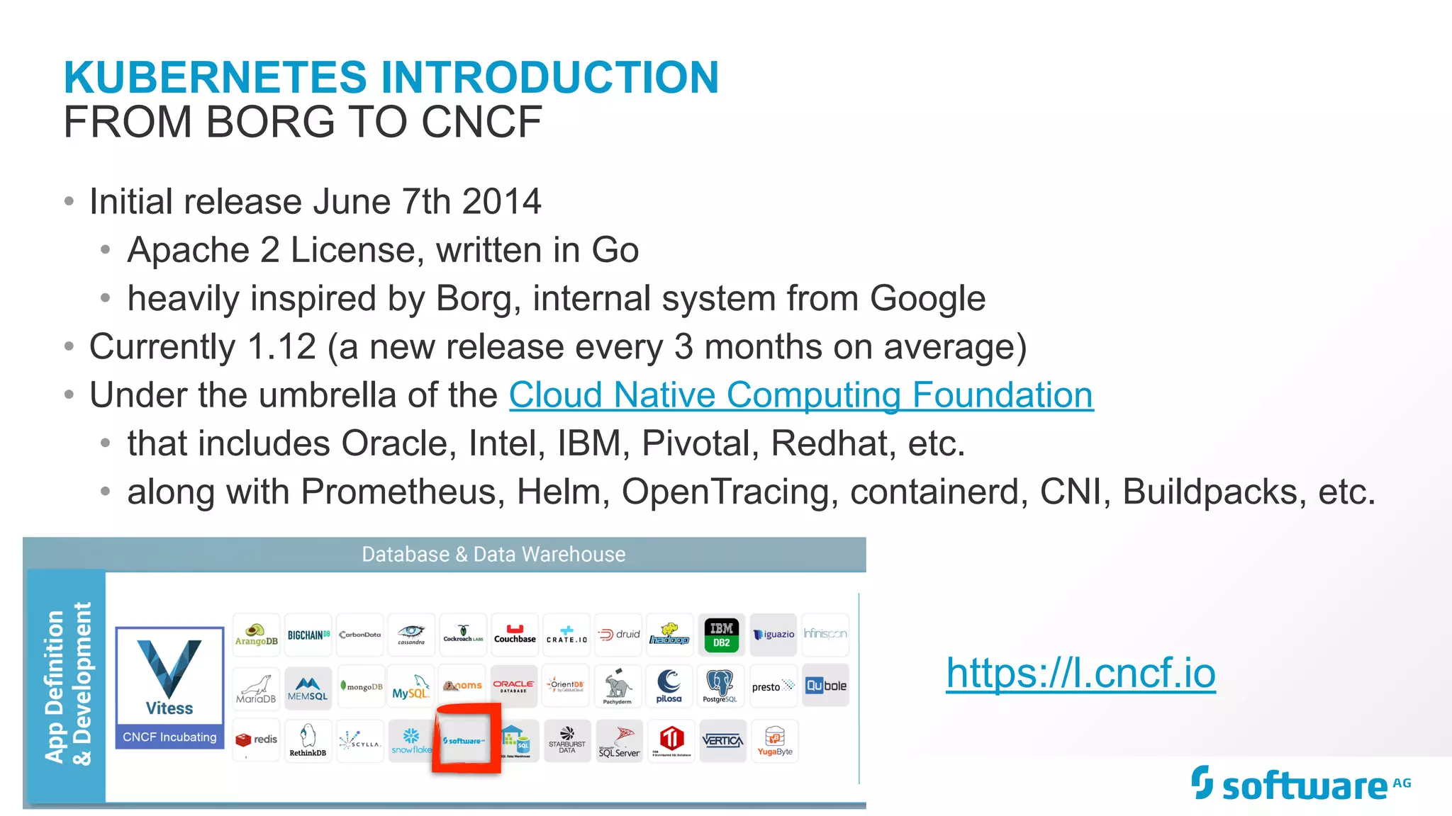 KUBERNETES INTRODUCTION • Initial release June 7th 2014 • Apache 2 License, written in Go • heavily inspired by Borg, internal system from Google • Currently 1.12 (a new release every 3 months on average) • Under the umbrella of the Cloud Native Computing Foundation • that includes Oracle, Intel, IBM, Pivotal, Redhat, etc. • along with Prometheus, Helm, OpenTracing, containerd, CNI, Buildpacks, etc. FROM BORG TO CNCF https://l.cncf.io 