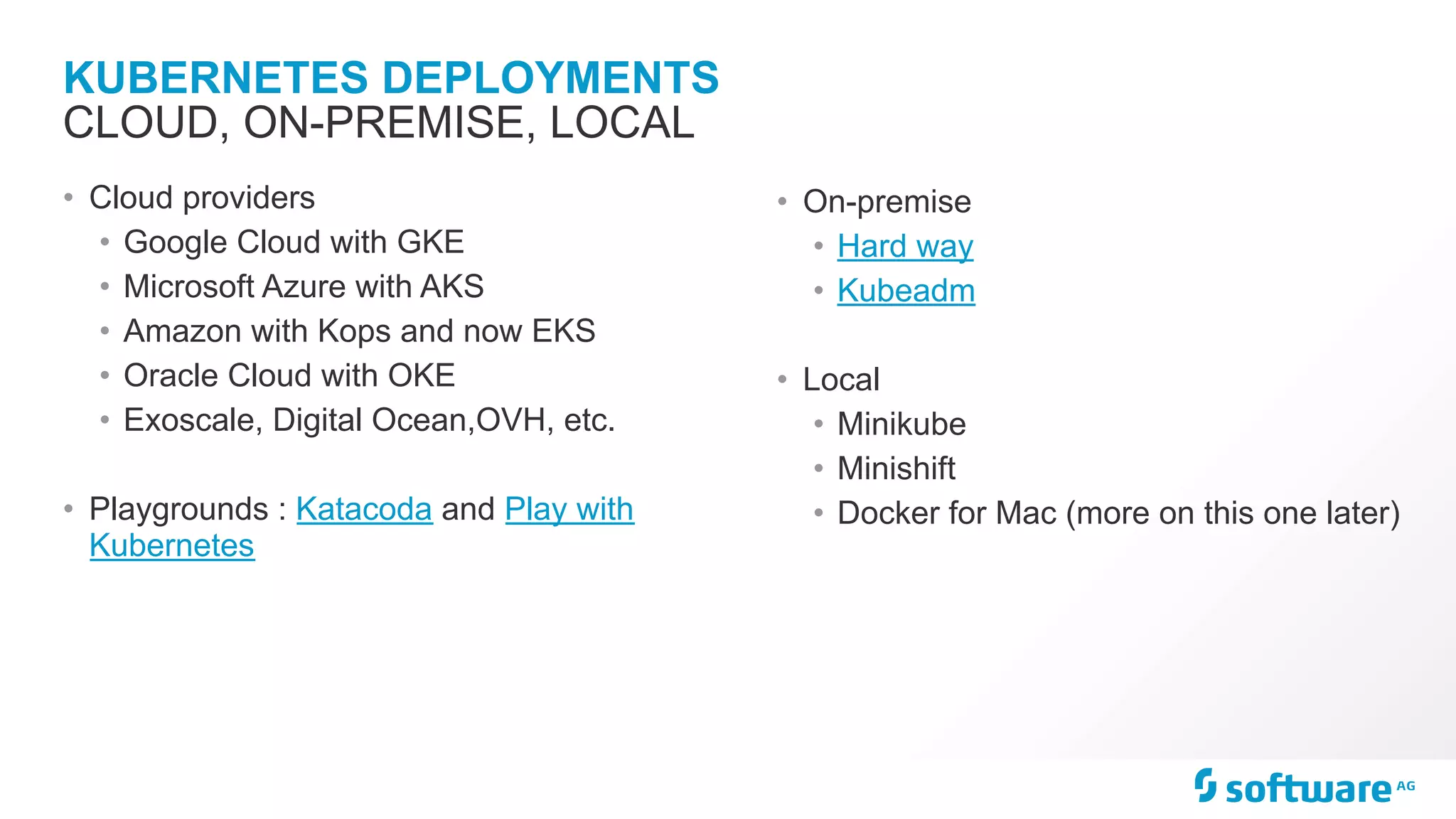 KUBERNETES DEPLOYMENTS • Cloud providers • Google Cloud with GKE • Microsoft Azure with AKS • Amazon with Kops and now EKS • Oracle Cloud with OKE • Exoscale, Digital Ocean,OVH, etc. • Playgrounds : Katacoda and Play with Kubernetes CLOUD, ON-PREMISE, LOCAL • On-premise • Hard way • Kubeadm • Local • Minikube • Minishift • Docker for Mac (more on this one later) 