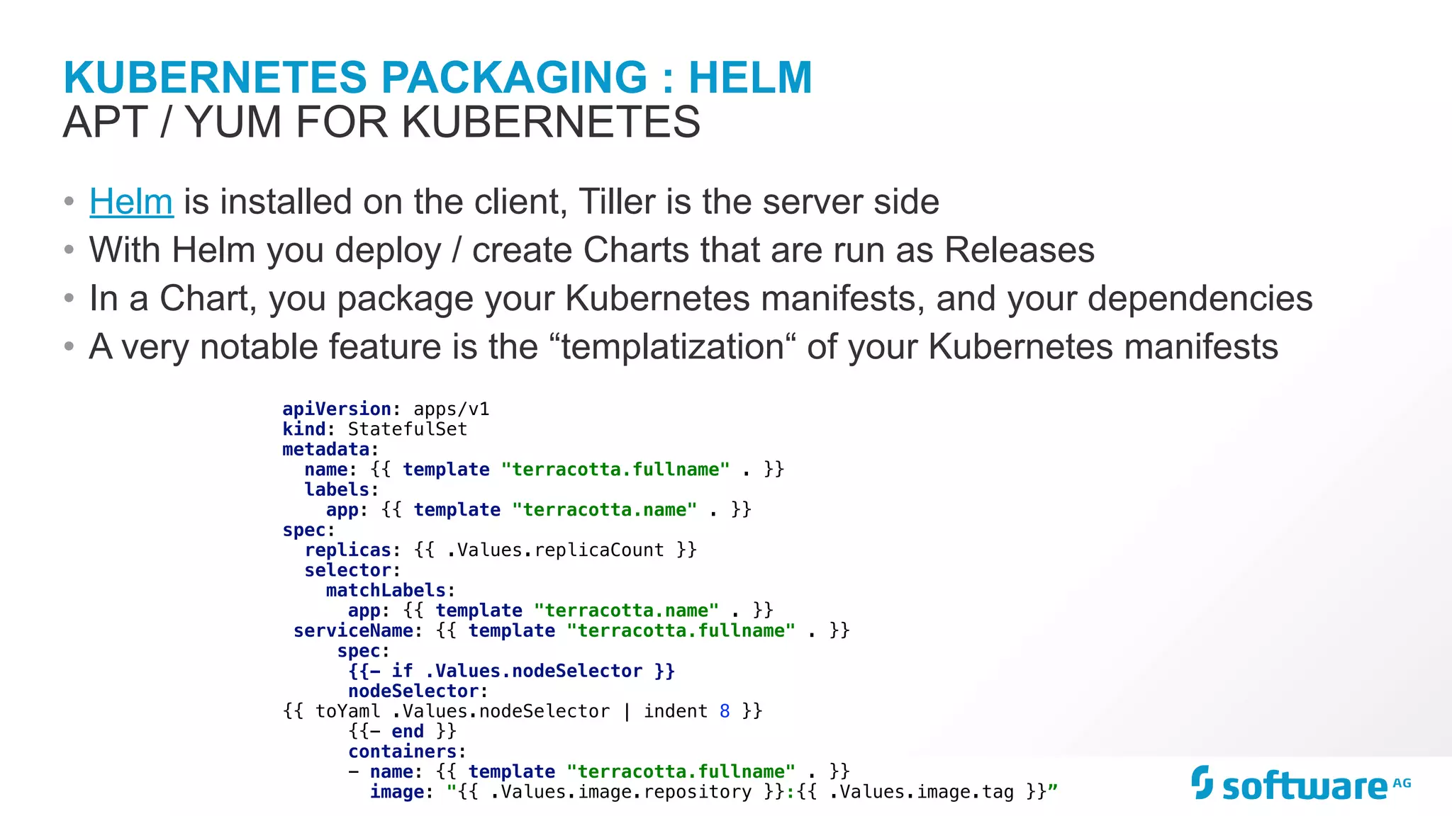 KUBERNETES PACKAGING : HELM • Helm is installed on the client, Tiller is the server side • With Helm you deploy / create Charts that are run as Releases • In a Chart, you package your Kubernetes manifests, and your dependencies • A very notable feature is the “templatization“ of your Kubernetes manifests APT / YUM FOR KUBERNETES apiVersion: apps/v1 kind: StatefulSet metadata: name: {{ template "terracotta.fullname" . }} labels: app: {{ template "terracotta.name" . }} spec: replicas: {{ .Values.replicaCount }} selector: matchLabels: app: {{ template "terracotta.name" . }} serviceName: {{ template "terracotta.fullname" . }} spec: {{- if .Values.nodeSelector }} nodeSelector: {{ toYaml .Values.nodeSelector | indent 8 }} {{- end }} containers: - name: {{ template "terracotta.fullname" . }} image: "{{ .Values.image.repository }}:{{ .Values.image.tag }}” 