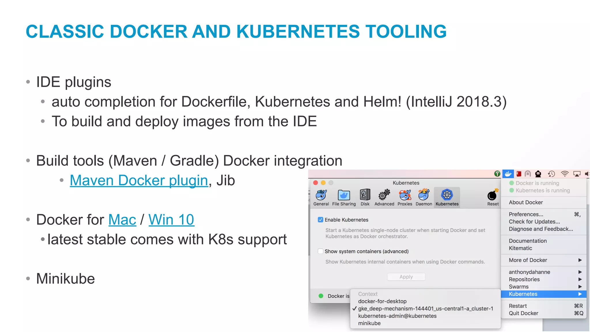 CLASSIC DOCKER AND KUBERNETES TOOLING • IDE plugins • auto completion for Dockerfile, Kubernetes and Helm! (IntelliJ 2018.3) • To build and deploy images from the IDE • Build tools (Maven / Gradle) Docker integration • Maven Docker plugin, Jib • Docker for Mac / Win 10 •latest stable comes with K8s support • Minikube 