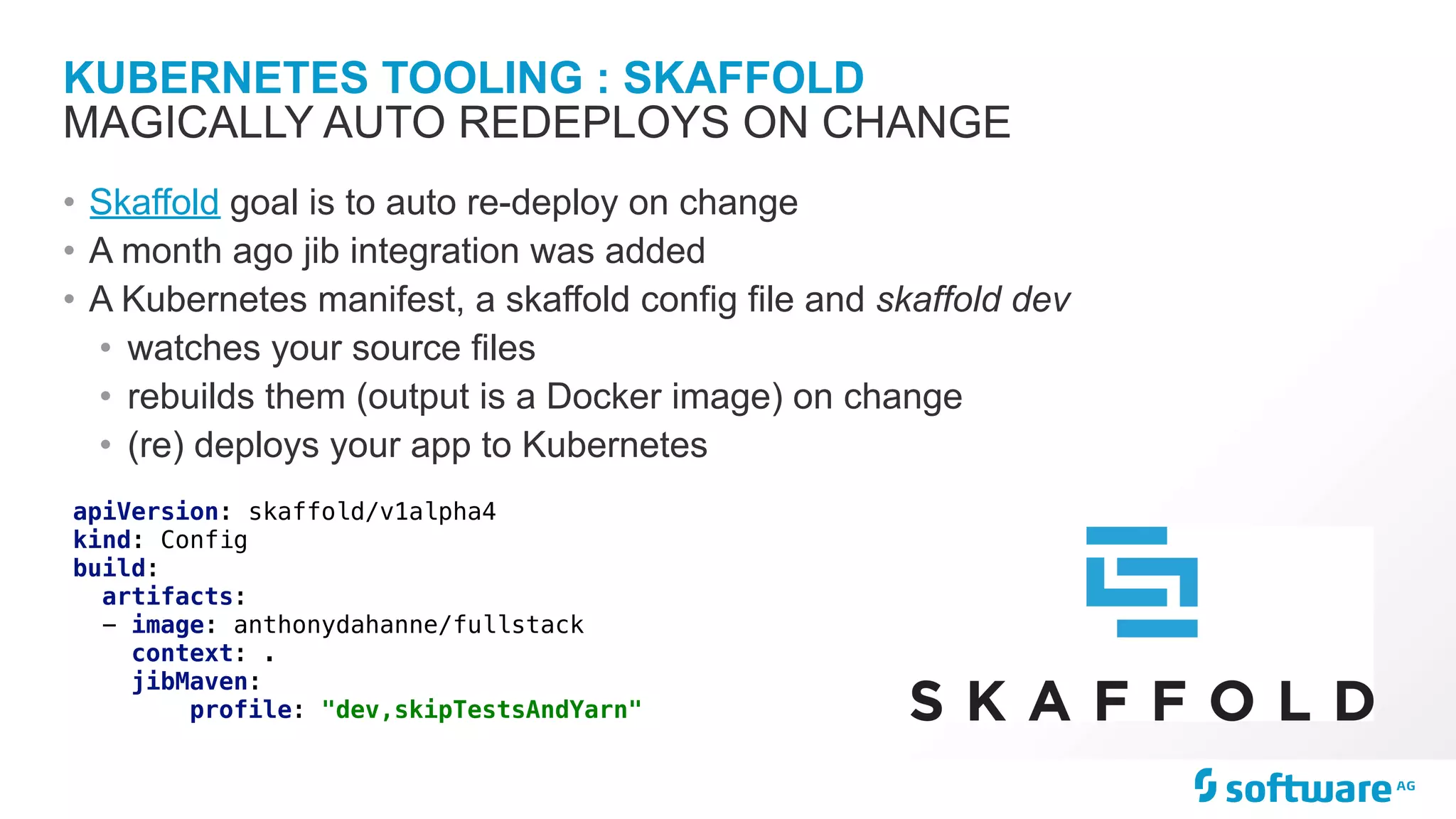 KUBERNETES TOOLING : SKAFFOLD • Skaffold goal is to auto re-deploy on change • A month ago jib integration was added • A Kubernetes manifest, a skaffold config file and skaffold dev • watches your source files • rebuilds them (output is a Docker image) on change • (re) deploys your app to Kubernetes MAGICALLY AUTO REDEPLOYS ON CHANGE apiVersion: skaffold/v1alpha4 kind: Config build: artifacts: - image: anthonydahanne/fullstack context: . jibMaven: profile: "dev,skipTestsAndYarn" 