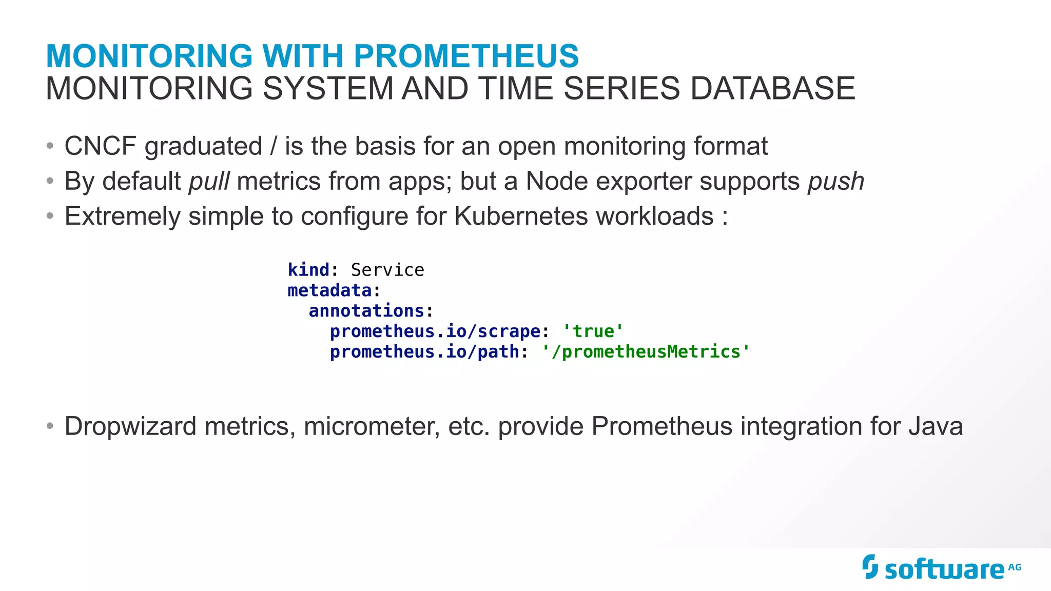 MONITORING WITH PROMETHEUS • CNCF graduated / is the basis for an open monitoring format • By default pull metrics from apps; but a Node exporter supports push • Extremely simple to configure for Kubernetes workloads : • Dropwizard metrics, micrometer, etc. provide Prometheus integration for Java MONITORING SYSTEM AND TIME SERIES DATABASE kind: Service metadata: annotations: prometheus.io/scrape: 'true' prometheus.io/path: '/prometheusMetrics' 