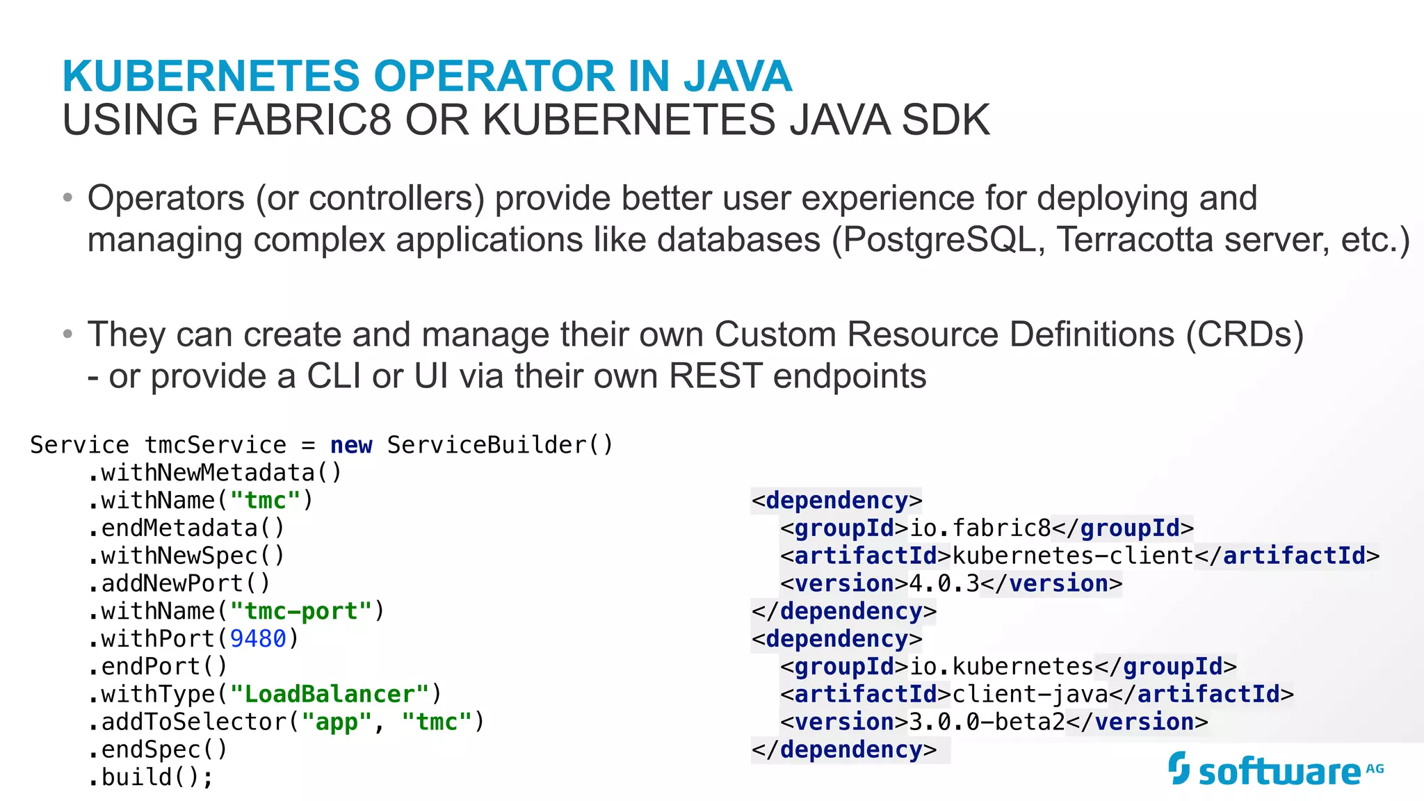 KUBERNETES OPERATOR IN JAVA • Operators (or controllers) provide better user experience for deploying and managing complex applications like databases (PostgreSQL, Terracotta server, etc.) • They can create and manage their own Custom Resource Definitions (CRDs) - or provide a CLI or UI via their own REST endpoints USING FABRIC8 OR KUBERNETES JAVA SDK <dependency> <groupId>io.fabric8</groupId> <artifactId>kubernetes-client</artifactId> <version>4.0.3</version> </dependency> <dependency> <groupId>io.kubernetes</groupId> <artifactId>client-java</artifactId> <version>3.0.0-beta2</version> </dependency> Service tmcService = new ServiceBuilder() .withNewMetadata() .withName("tmc") .endMetadata() .withNewSpec() .addNewPort() .withName("tmc-port") .withPort(9480) .endPort() .withType("LoadBalancer") .addToSelector("app", "tmc") .endSpec() .build(); 