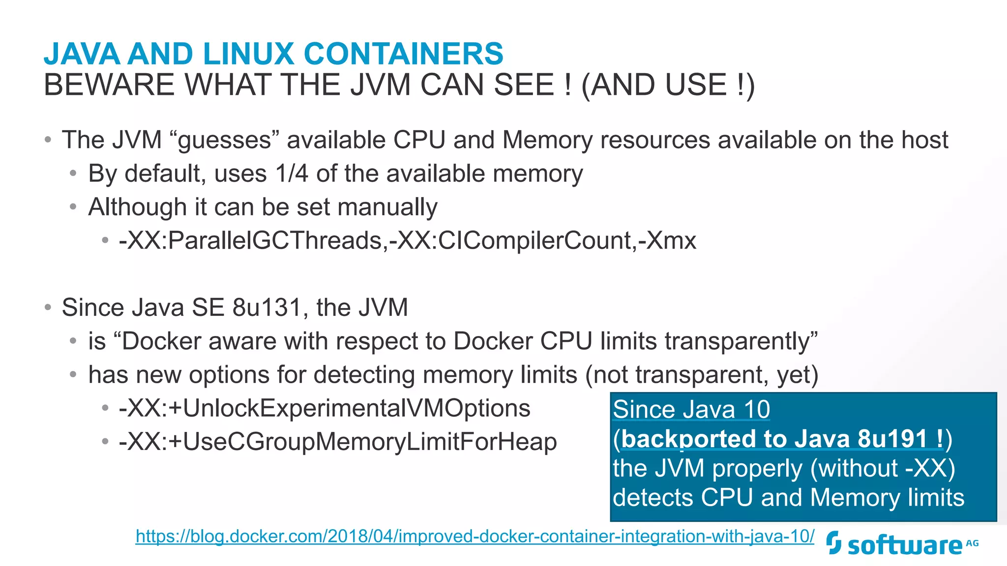 JAVA AND LINUX CONTAINERS • The JVM “guesses” available CPU and Memory resources available on the host • By default, uses 1/4 of the available memory • Although it can be set manually • -XX:ParallelGCThreads,-XX:CICompilerCount,-Xmx • Since Java SE 8u131, the JVM • is “Docker aware with respect to Docker CPU limits transparently” • has new options for detecting memory limits (not transparent, yet) • -XX:+UnlockExperimentalVMOptions • -XX:+UseCGroupMemoryLimitForHeap BEWARE WHAT THE JVM CAN SEE ! (AND USE !) Since Java 10 (backported to Java 8u191 !) the JVM properly (without -XX) detects CPU and Memory limits https://blog.docker.com/2018/04/improved-docker-container-integration-with-java-10/ 