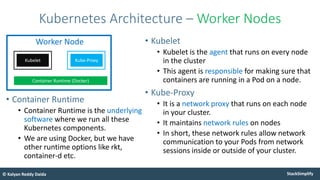 StackSimplify
© Kalyan Reddy Daida
• Kubelet
• Kubelet is the agent that runs on every node
in the cluster
• This agent is responsible for making sure that
containers are running in a Pod on a node.
• Kube-Proxy
• It is a network proxy that runs on each node
in your cluster.
• It maintains network rules on nodes
• In short, these network rules allow network
communication to your Pods from network
sessions inside or outside of your cluster.
Kubernetes Architecture – Worker Nodes
Kube-Proxy
Worker Node
Kubelet
Container Runtime (Docker)
• Container Runtime
• Container Runtime is the underlying
software where we run all these
Kubernetes components.
• We are using Docker, but we have
other runtime options like rkt,
container-d etc.
 