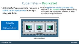 StackSimplify
© Kalyan Reddy Daida
• A ReplicaSet’s purpose is to maintain a
stable set of replica Pods running at
any given time.
Kubernetes – ReplicaSet
Worker Node
Kubernetes Cluster
POD
N
POD
N
ReplicaSet
POD
N
• If our application crashes (any pod dies),
replicaset will recreate the pod immediately
to ensure the configured number of pods
running at any given time.
Reliability
Or
High Availability
 