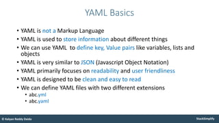 StackSimplify
© Kalyan Reddy Daida
• YAML is not a Markup Language
• YAML is used to store information about different things
• We can use YAML to define key, Value pairs like variables, lists and
objects
• YAML is very similar to JSON (Javascript Object Notation)
• YAML primarily focuses on readability and user friendliness
• YAML is designed to be clean and easy to read
• We can define YAML files with two different extensions
• abc.yml
• abc.yaml
YAML Basics
 