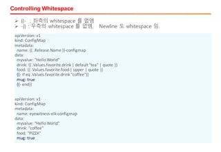 Controlling Whitespace
apiVersion:	v1
kind:	ConfigMap
metadata:
name:	{{	.Release.Name	}}-configmap
data:
myvalue:	"Hello	World"
drink:	{{	.Values.favorite.drink	|	default	"tea"	|	quote	}}
food:	{{	.Values.favorite.food	|	upper	|	quote	}}
{{- if	eq	.Values.favorite.drink	"coffee"}}
mug:	true
{{- end}}
apiVersion:	v1
kind:	ConfigMap
metadata:
name:	eyewitness-elk-configmap
data:
myvalue:	"Hello	World"
drink:	"coffee"
food:	"PIZZA"
mug:	true
Ø {{- : 좌측의 whitespace 를 없앰
Ø -}} : 우측의 whitespace 를 없앰, Newline 도 whitespace 임.
 