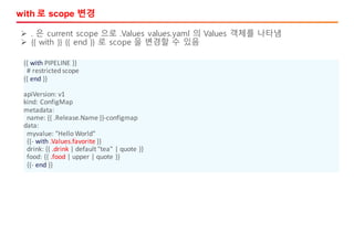 with 로 scope 변경
{{	with PIPELINE	}}
#	restricted	scope
{{	end }}
apiVersion:	v1
kind:	ConfigMap
metadata:
name:	{{	.Release.Name	}}-configmap
data:
myvalue:	"Hello	World"
{{- with .Values.favorite }}
drink:	{{	.drink |	default	"tea"	|	quote	}}
food:	{{	.food |	upper	|	quote	}}
{{- end }}
Ø . 은 current scope 으로 .Values values.yaml 의 Values 객체를 나타냄
Ø {{ with }} {{ end }} 로 scope 을 변경할 수 있음
 