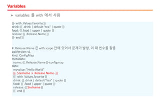 Variables
{{- with	.Values.favorite	}}
drink:	{{	.drink	|	default	"tea"	|	quote	}}
food:	{{	.food	|	upper	|	quote	}}
release:	{{	.Release.Name	}}
{{- end	}}
#	.Release.Name 은 with	scope	안에 있어서 문제가 발생,	이 때 변수를 활용
apiVersion:	v1
kind:	ConfigMap
metadata:
name:	{{	.Release.Name	}}-configmap
data:
myvalue:	"Hello	World"
{{- $relname	:=	.Release.Name	-}}
{{- with	.Values.favorite	}}
drink:	{{	.drink	|	default	"tea"	|	quote	}}
food:	{{	.food	|	upper	|	quote	}}
release:	{{	$relname }}
{{- end	}}
Ø variables 를 with 에서 사용
 