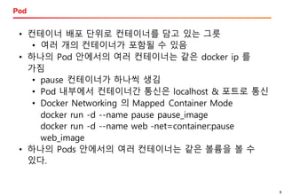 3
Pod
3
• 컨테이너 배포 단위로 컨테이너를 담고 있는 그릇
• 여러 개의 컨테이너가 포함될 수 있음
• 하나의 Pod 안에서의 여러 컨테이너는 같은 docker ip 를
가짐
• pause 컨테이너가 하나씩 생김
• Pod 내부에서 컨테이너간 통신은 localhost & 포트로 통신
• Docker Networking 의 Mapped Container Mode
docker run -d --name pause pause_image
docker run -d --name web -net=container:pause
web_image
• 하나의 Pods 안에서의 여러 컨테이너는 같은 볼륨을 볼 수
있다.
 
