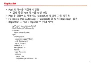 4
ReplicaSet
44
• Pod 의 개수를 지정해서 실행
• 실행 중인 Pod 의 수를 항상 보장
• Pod 를 명령어로 삭제해도 ReplicaSet 에 의해 자동 복구됨
• Horizontal Pod Autoscaler 가 autoscale 을 할 때 ReplicaSet 활용
• ReplicaSet = Pod + replicas 수 (Pod 개수)
apiVersion: autoscaling/v2beta1
kind: HorizontalPodAutoscaler
metadata:
name: frontend-scaler
spec:
scaleTargetRef:
apiVersion: apps/v1beta1
kind: Deployment
name: frontend
minReplicas: 3
maxReplicas: 10
metrics:
- type: Resource
resource:
name: cpu
targetAverageUtilization: 50
 