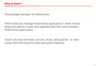 7
What is Helm?
The	package	manager	for	Kubernetes
Helm	helps	you	manage	Kubernetes	applications	- Helm	Charts	
helps	you	define,	install,	and	upgrade	even	the	most	complex	
Kubernetes	application.
Charts	are	easy	to	create,	version,	share,	and	publish	- so	start	
using	Helm	and	stop	the	copy-and-paste	madness.
 
