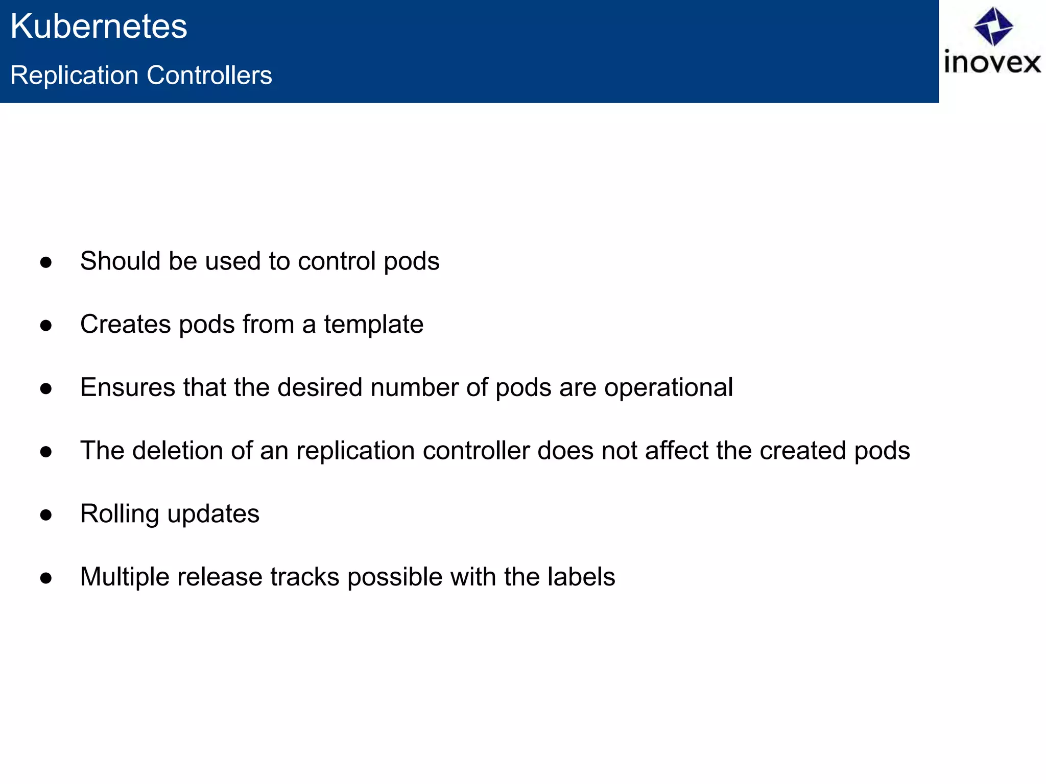 Kubernetes
● Should be used to control pods
● Creates pods from a template
● Ensures that the desired number of pods are operational
● The deletion of an replication controller does not affect the created pods
● Rolling updates
● Multiple release tracks possible with the labels
Replication Controllers
 