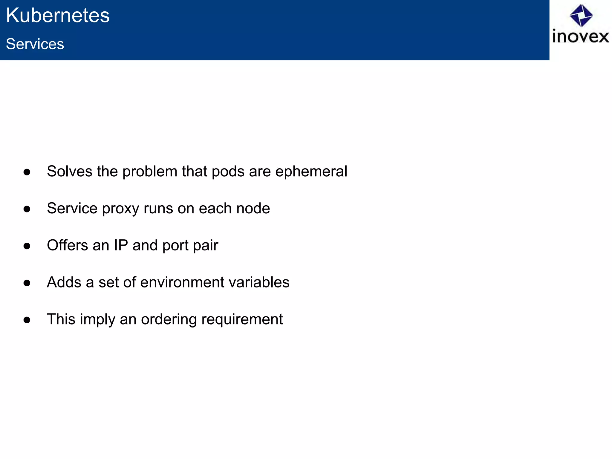 Kubernetes
● Solves the problem that pods are ephemeral
● Service proxy runs on each node
● Offers an IP and port pair
● Adds a set of environment variables
● This imply an ordering requirement
Services
 