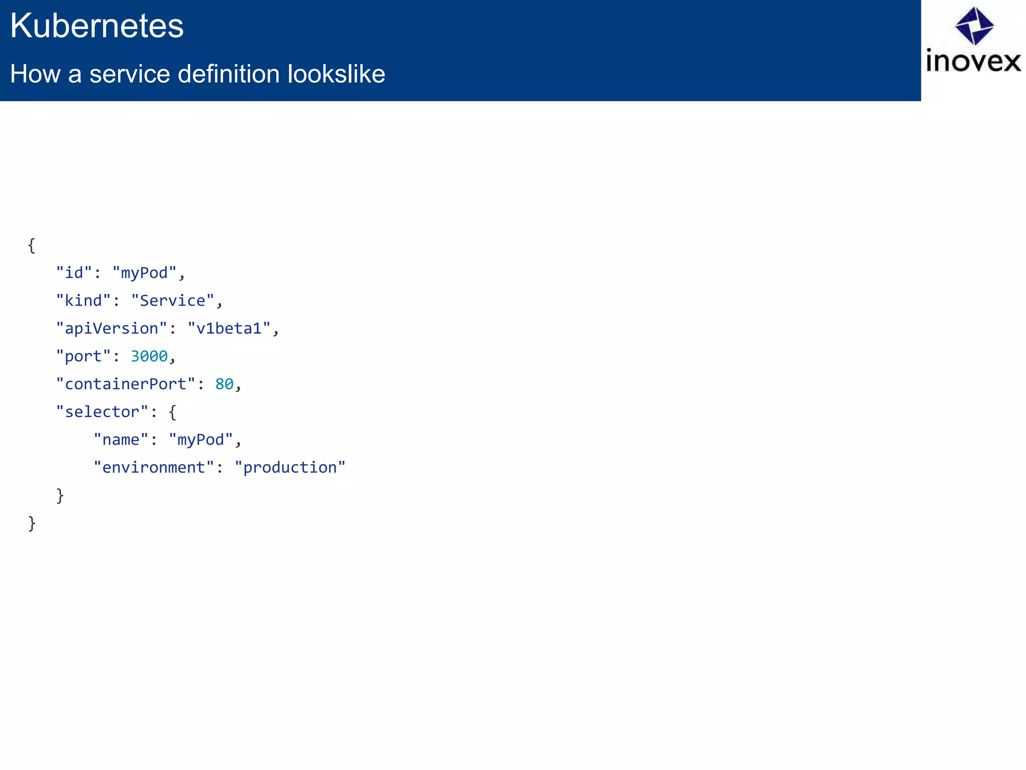Kubernetes
{
"id": "myPod",
"kind": "Service",
"apiVersion": "v1beta1",
"port": 3000,
"containerPort": 80,
"selector": {
"name": "myPod",
"environment": "production"
}
}
How a service definition lookslike
 