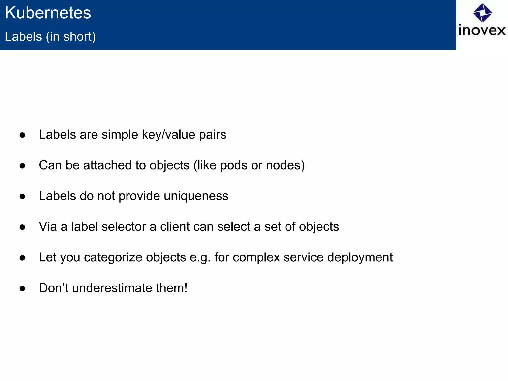 Kubernetes
● Labels are simple key/value pairs
● Can be attached to objects (like pods or nodes)
● Labels do not provide uniqueness
● Via a label selector a client can select a set of objects
● Let you categorize objects e.g. for complex service deployment
● Don’t underestimate them!
Labels (in short)
 