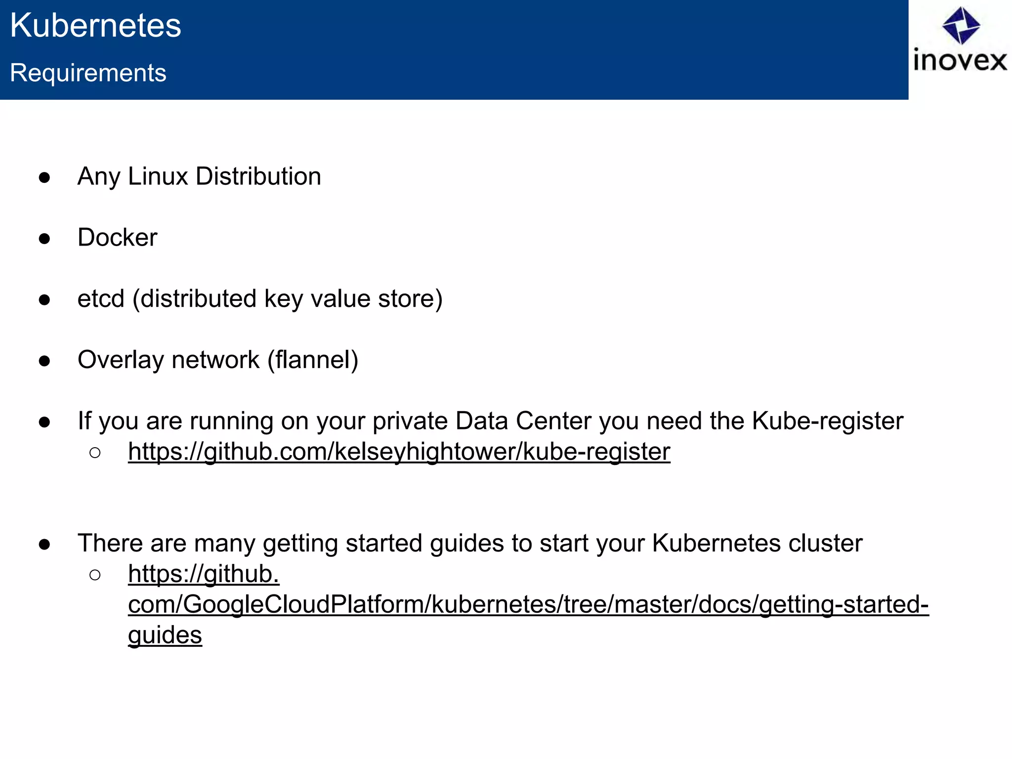 Kubernetes
● Any Linux Distribution
● Docker
● etcd (distributed key value store)
● Overlay network (flannel)
● If you are running on your private Data Center you need the Kube-register
○ https://github.com/kelseyhightower/kube-register
● There are many getting started guides to start your Kubernetes cluster
○ https://github.
com/GoogleCloudPlatform/kubernetes/tree/master/docs/getting-started-
guides
Requirements
 