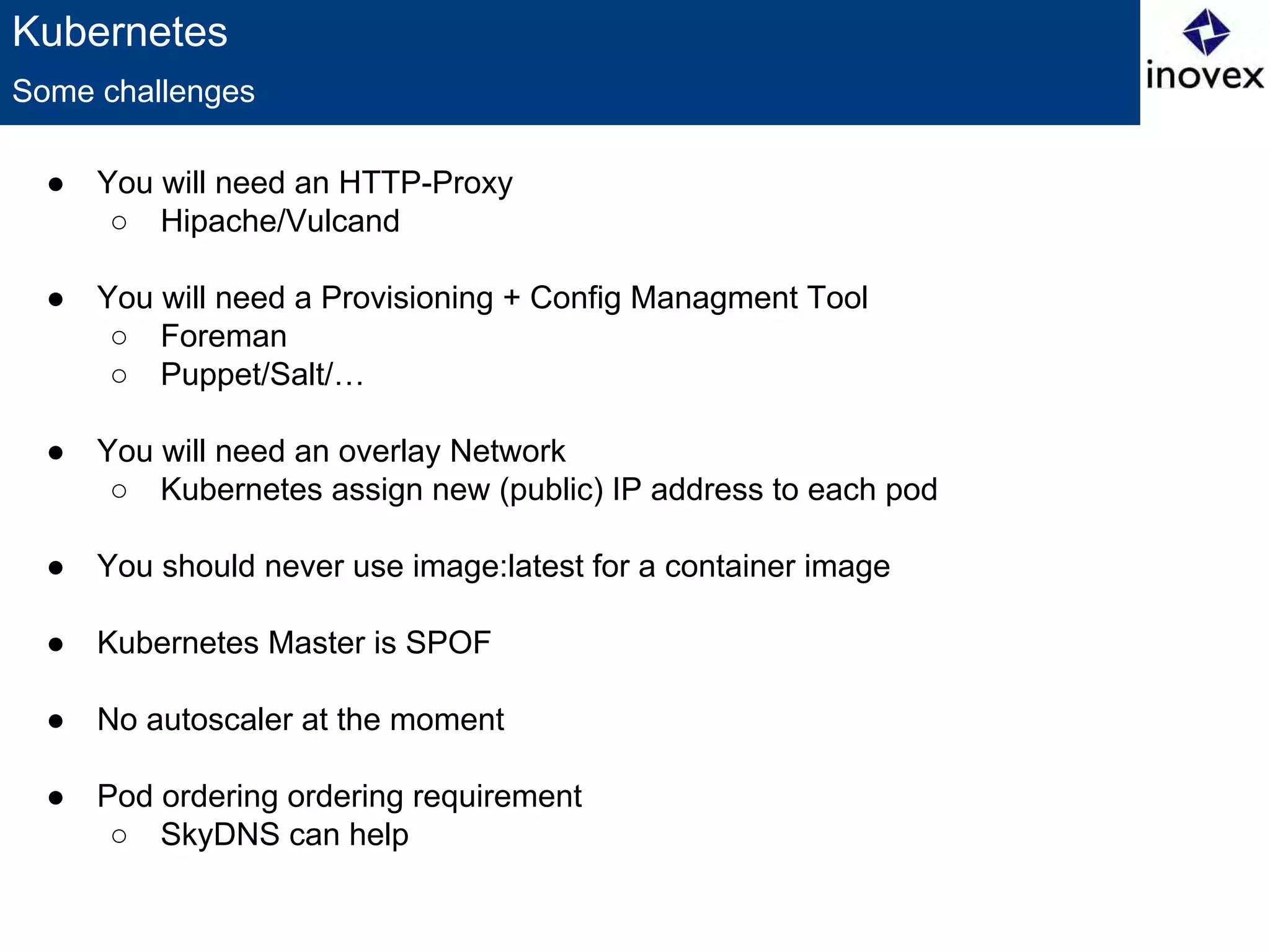 Kubernetes
● You will need an HTTP-Proxy
○ Hipache/Vulcand
● You will need a Provisioning + Config Managment Tool
○ Foreman
○ Puppet/Salt/…
● You will need an overlay Network
○ Kubernetes assign new (public) IP address to each pod
● You should never use image:latest for a container image
● Kubernetes Master is SPOF
● No autoscaler at the moment
● Pod ordering ordering requirement
○ SkyDNS can help
Some challenges
 