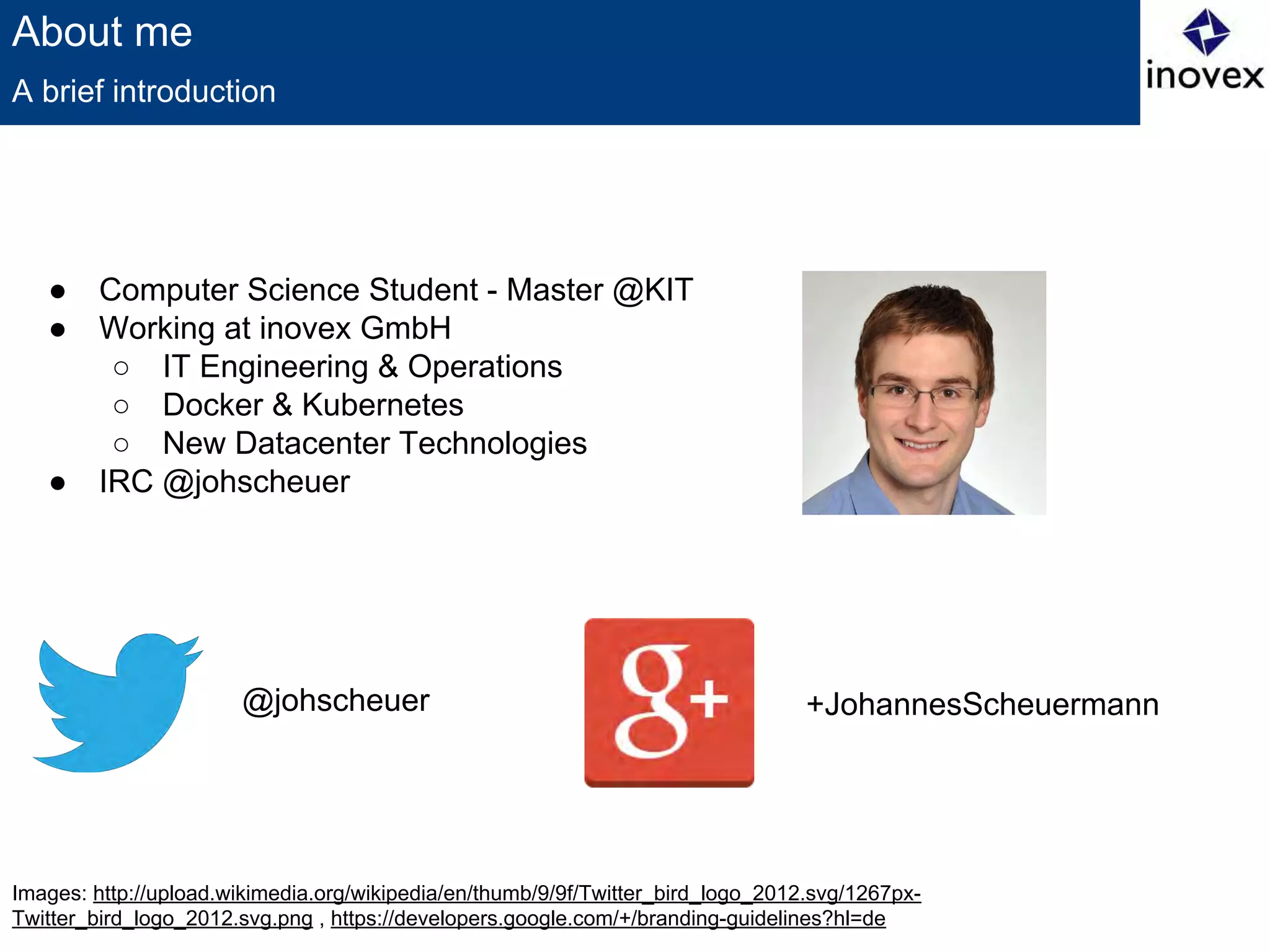 Images: http://upload.wikimedia.org/wikipedia/en/thumb/9/9f/Twitter_bird_logo_2012.svg/1267px-
Twitter_bird_logo_2012.svg.png , https://developers.google.com/+/branding-guidelines?hl=de
About me
● Computer Science Student - Master @KIT
● Working at inovex GmbH
○ IT Engineering & Operations
○ Docker & Kubernetes
○ New Datacenter Technologies
● IRC @johscheuer
A brief introduction
@johscheuer +JohannesScheuermann
 
