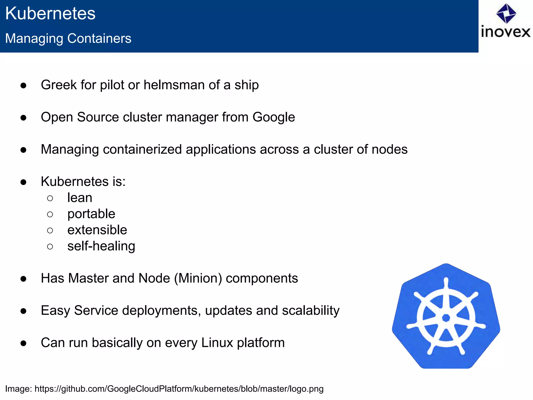 Image: https://github.com/GoogleCloudPlatform/kubernetes/blob/master/logo.png
Kubernetes
● Greek for pilot or helmsman of a ship
● Open Source cluster manager from Google
● Managing containerized applications across a cluster of nodes
● Kubernetes is:
○ lean
○ portable
○ extensible
○ self-healing
● Has Master and Node (Minion) components
● Easy Service deployments, updates and scalability
● Can run basically on every Linux platform
Managing Containers
 