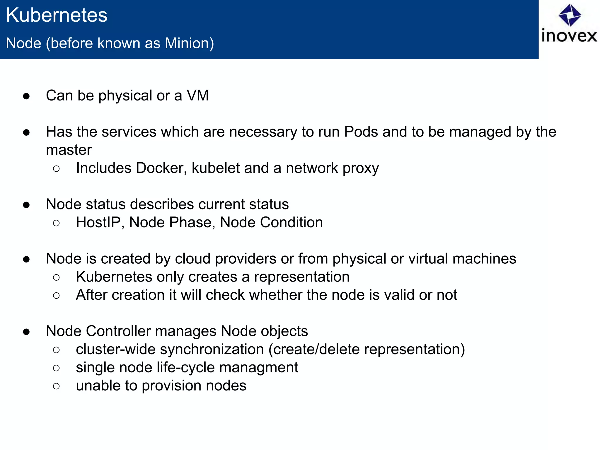 Kubernetes
● Can be physical or a VM
● Has the services which are necessary to run Pods and to be managed by the
master
○ Includes Docker, kubelet and a network proxy
● Node status describes current status
○ HostIP, Node Phase, Node Condition
● Node is created by cloud providers or from physical or virtual machines
○ Kubernetes only creates a representation
○ After creation it will check whether the node is valid or not
● Node Controller manages Node objects
○ cluster-wide synchronization (create/delete representation)
○ single node life-cycle managment
○ unable to provision nodes
Node (before known as Minion)
 