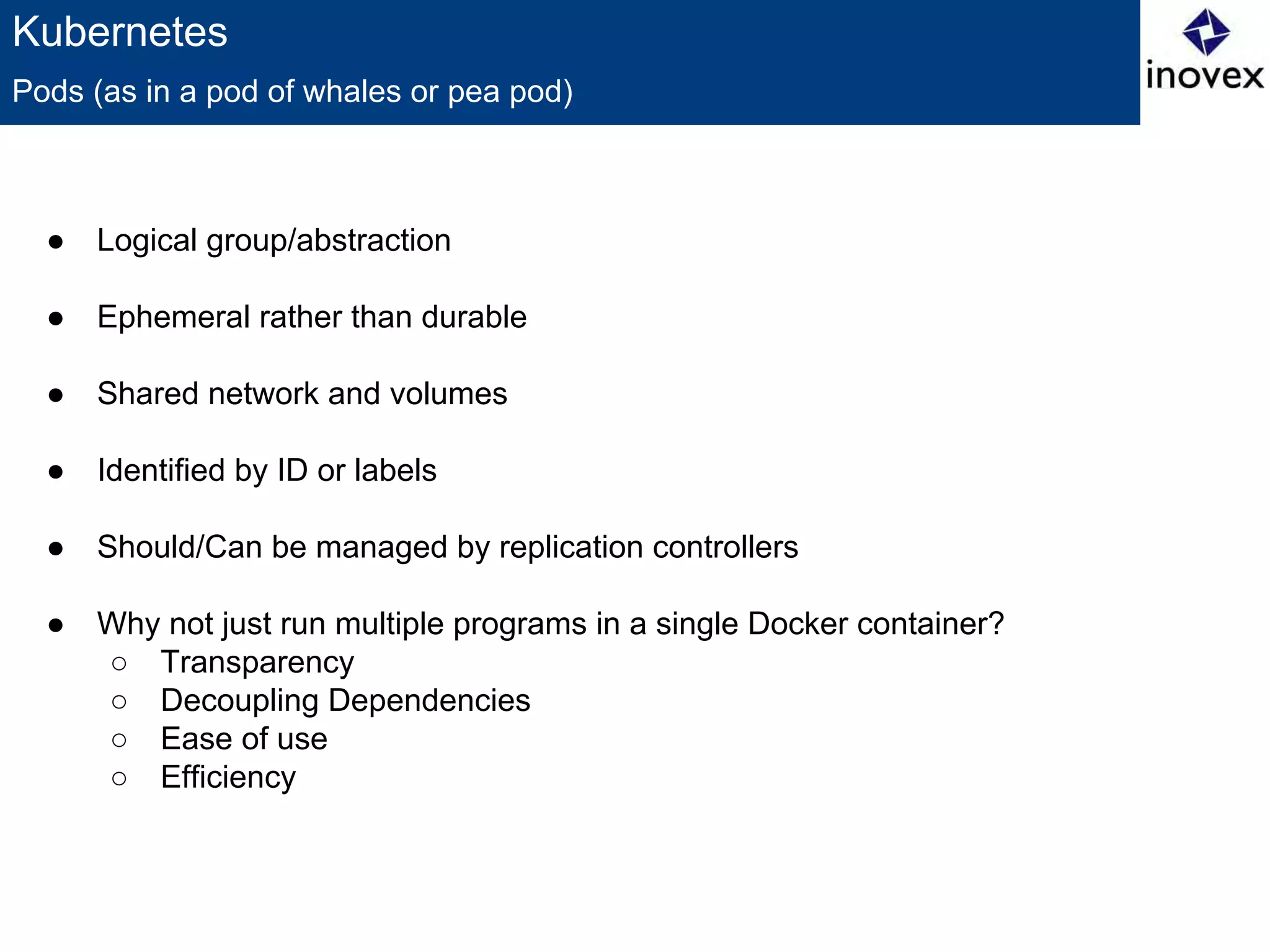 Kubernetes
● Logical group/abstraction
● Ephemeral rather than durable
● Shared network and volumes
● Identified by ID or labels
● Should/Can be managed by replication controllers
● Why not just run multiple programs in a single Docker container?
○ Transparency
○ Decoupling Dependencies
○ Ease of use
○ Efficiency
Pods (as in a pod of whales or pea pod)
 