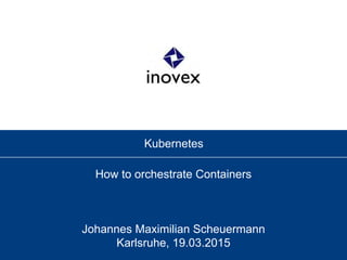 Kubernetes
How to orchestrate Containers
Johannes Maximilian Scheuermann
Karlsruhe, 19.03.2015
 