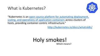 What is Kubernetes?
“Kubernetes is an open-source platform for automating deployment,
scaling, and operations of application containers across clusters of
hosts, providing container-centric infrastructure.”
http://kubernetes.io/docs/whatisk8s/
Holy smokes!Which means?
 