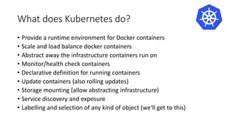 What does Kubernetes do?
• Provide a runtime environment for Docker containers
• Scale and load balance docker containers
• Abstract away the infrastructure containers run on
• Monitor/health check containers
• Declarative definition for running containers
• Update containers (also rolling updates)
• Storage mounting (allow abstracting infrastructure)
• Service discovery and exposure
• Labelling and selection of any kind of object (we‘ll get to this)
 