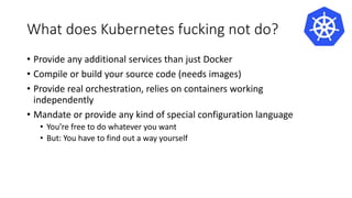 What does Kubernetes fucking not do?
• Provide any additional services than just Docker
• Compile or build your source code (needs images)
• Provide real orchestration, relies on containers working
independently
• Mandate or provide any kind of special configuration language
• You’re free to do whatever you want
• But: You have to find out a way yourself
 