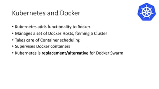 Kubernetes and Docker
• Kubernetes adds functionality to Docker
• Manages a set of Docker Hosts, forming a Cluster
• Takes care of Container scheduling
• Supervises Docker containers
• Kubernetes is replacement/alternative for Docker Swarm
 