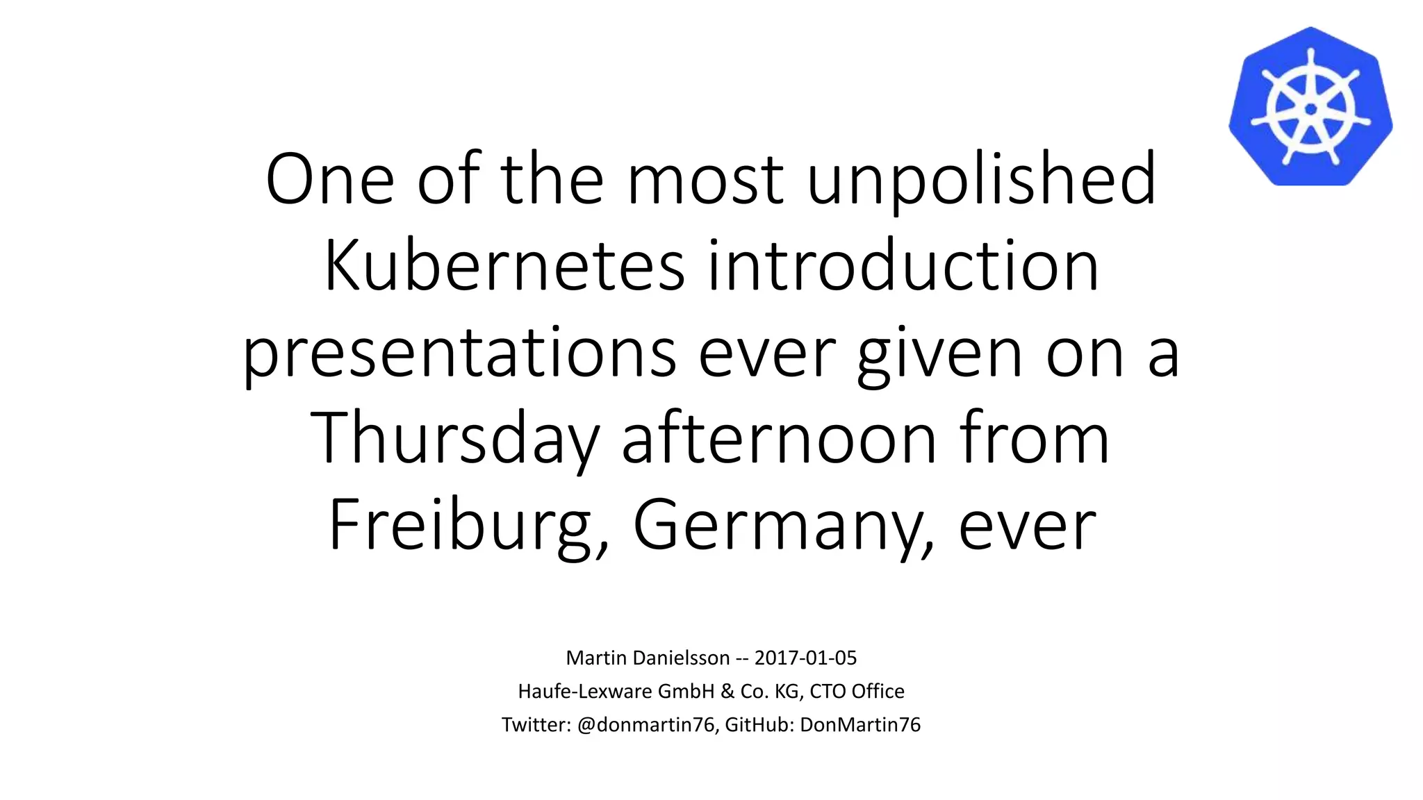 One of the most unpolished
Kubernetes introduction
presentations ever given on a
Thursday afternoon from
Freiburg, Germany, ever
Martin Danielsson -- 2017-01-05
Haufe-Lexware GmbH & Co. KG, CTO Office
Twitter: @donmartin76, GitHub: DonMartin76
 