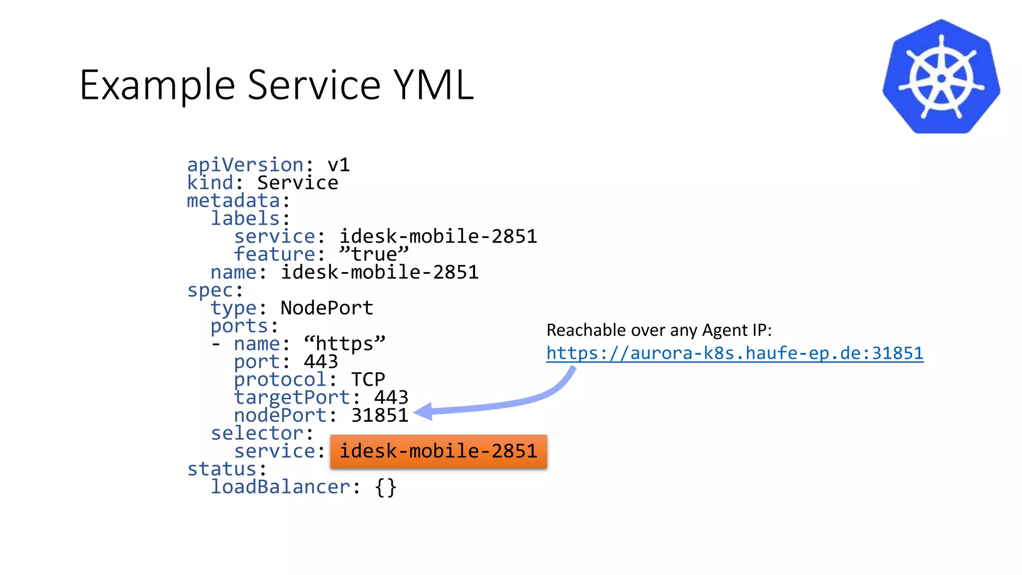 Example Service YML
apiVersion: v1
kind: Service
metadata:
labels:
service: idesk-mobile-2851
feature: ”true”
name: idesk-mobile-2851
spec:
type: NodePort
ports:
- name: “https”
port: 443
protocol: TCP
targetPort: 443
nodePort: 31851
selector:
service: idesk-mobile-2851
status:
loadBalancer: {}
Reachable over any Agent IP:
https://aurora-k8s.haufe-ep.de:31851
 